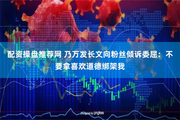 配资操盘推荐网 乃万发长文向粉丝倾诉委屈：不要拿喜欢道德绑架我