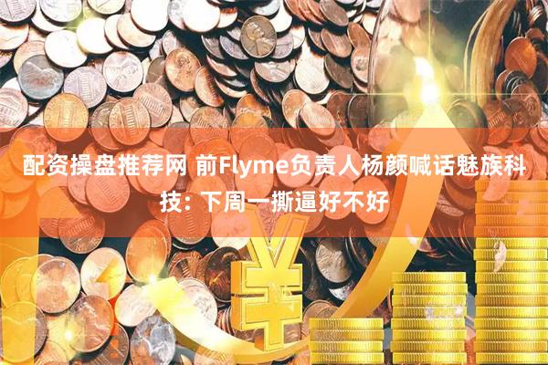 配资操盘推荐网 前Flyme负责人杨颜喊话魅族科技: 下周一撕逼好不好
