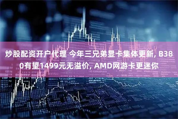 炒股配资开户代理 今年三兄弟显卡集体更新, B380有望1499元无溢价, AMD网游卡更迷你