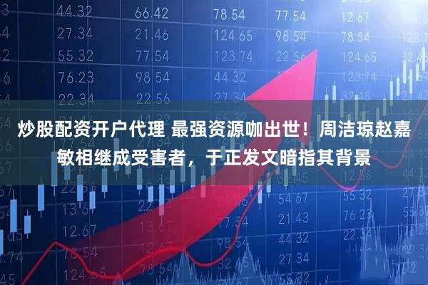 炒股配资开户代理 最强资源咖出世！周洁琼赵嘉敏相继成受害者，于正发文暗指其背景