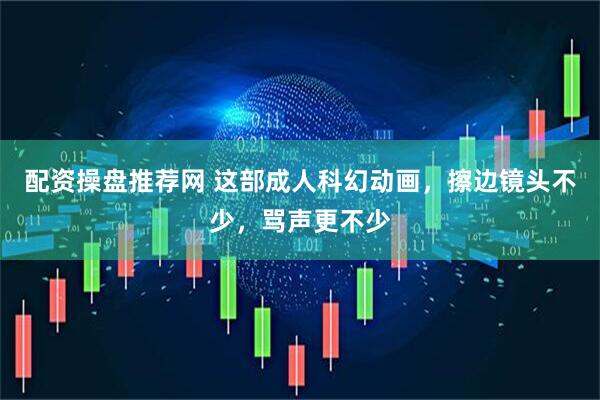 配资操盘推荐网 这部成人科幻动画，擦边镜头不少，骂声更不少