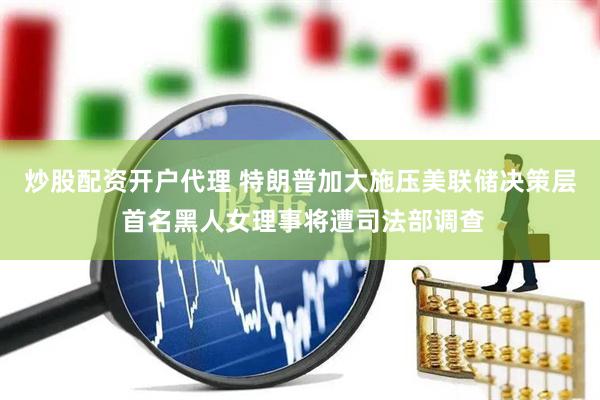 炒股配资开户代理 特朗普加大施压美联储决策层 首名黑人女理事将遭司法部调查