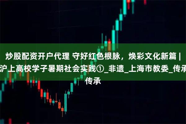 炒股配资开户代理 守好红色根脉，焕彩文化新篇 | 沪上高校学子暑期社会实践①_非遗_上海市教委_传承