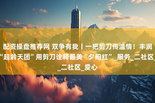 配资操盘推荐网 双争有我丨一把剪刀传温情！丰润这支“超龄天团”用剪刀诠释最美“夕阳红”_服务_二社区_爱心