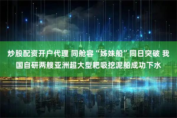 炒股配资开户代理 同舱容“姊妹船”同日突破 我国自研两艘亚洲超大型耙吸挖泥船成功下水