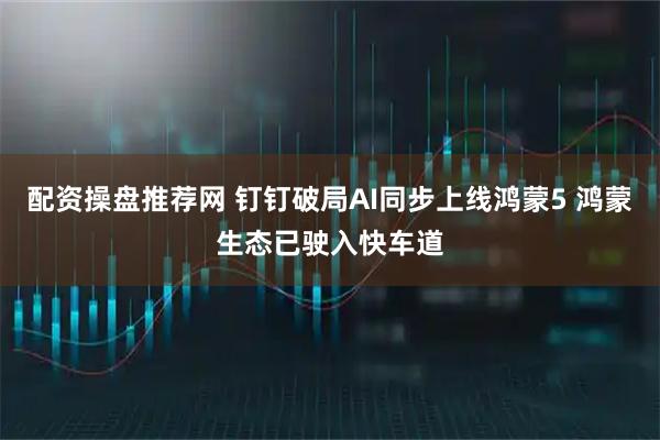 配资操盘推荐网 钉钉破局AI同步上线鸿蒙5 鸿蒙生态已驶入快车道