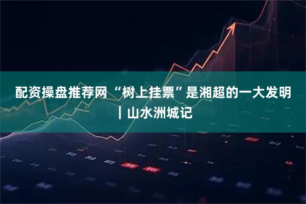 配资操盘推荐网 “树上挂票”是湘超的一大发明｜山水洲城记