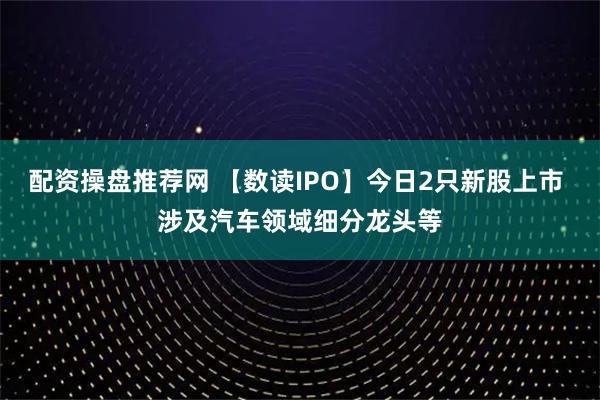 配资操盘推荐网 【数读IPO】今日2只新股上市 涉及汽车领域细分龙头等