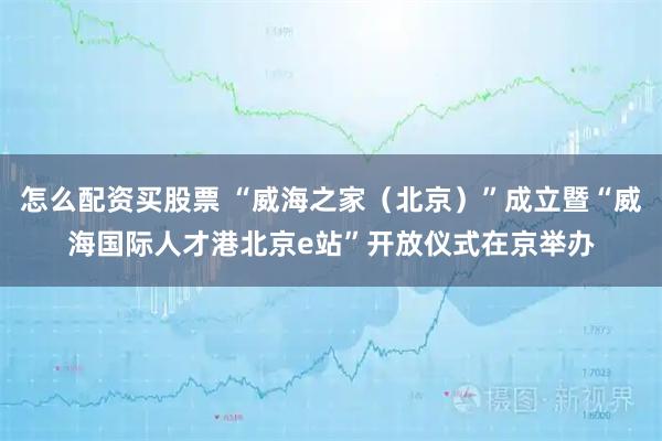 怎么配资买股票 “威海之家(北京)”成立暨“威海国际人才港北京e站”开放仪式在京举办