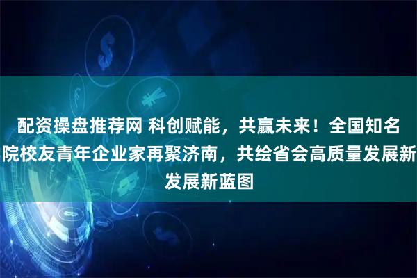 配资操盘推荐网 科创赋能,共赢未来!全国知名商学院校友青年企业家再聚济南,共绘省会高质量发展新蓝图