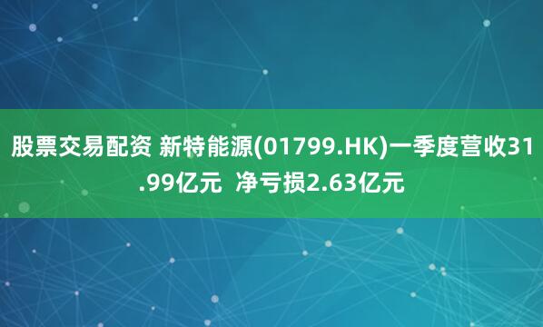 股票交易配资 新特能源(01799.HK)一季度营收31.99亿元  净亏损2.63亿元