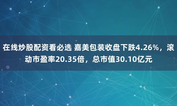 在线炒股配资看必选 嘉美包装收盘下跌4.26%，滚动市盈率20.35倍，总市值30.10亿元