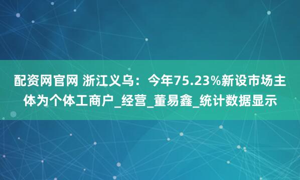 配资网官网 浙江义乌：今年75.23%新设市场主体为个体工商户_经营_董易鑫_统计数据显示