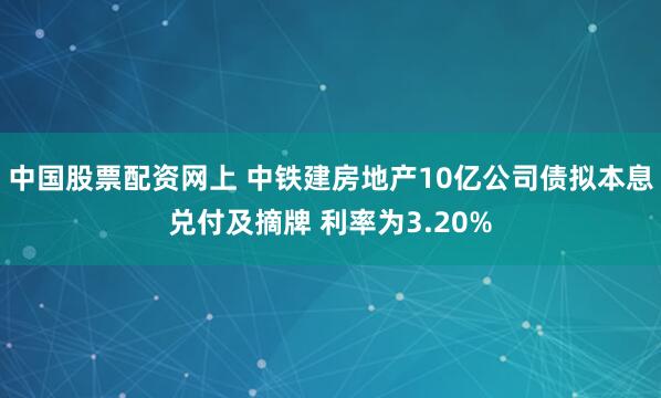 中国股票配资网上 中铁建房地产10亿公司债拟本息兑付及摘牌 利率为3.20%