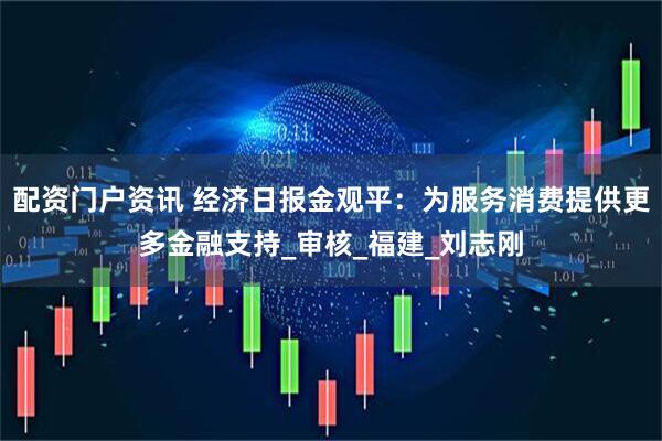 配资门户资讯 经济日报金观平：为服务消费提供更多金融支持_审核_福建_刘志刚