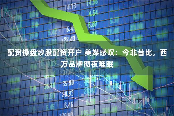 配资操盘炒股配资开户 美媒感叹：今非昔比，西方品牌彻夜难眠