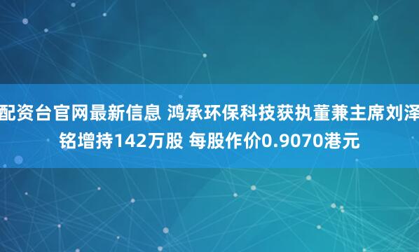 配资台官网最新信息 鸿承环保科技获执董兼主席刘泽铭增持142万股 每股作价0.9070港元