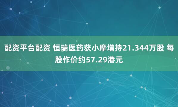 配资平台配资 恒瑞医药获小摩增持21.344万股 每股作价约57.29港元
