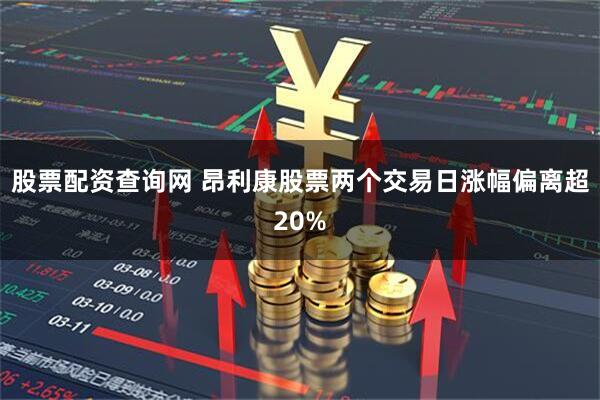 股票配资查询网 昂利康股票两个交易日涨幅偏离超20%