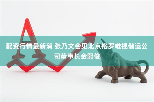 配资行情最新消 张乃文会见北京格罗唯视储运公司董事长金熙俊