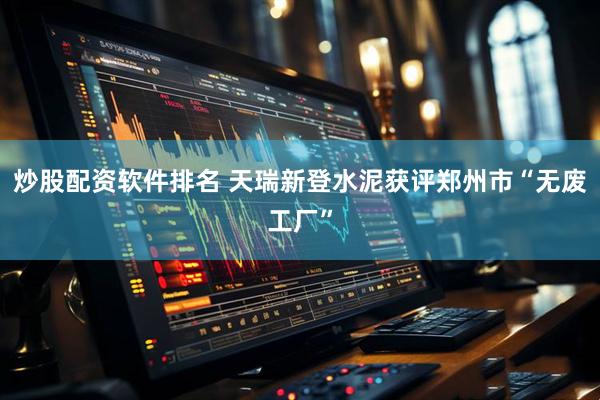 炒股配资软件排名 天瑞新登水泥获评郑州市“无废工厂”