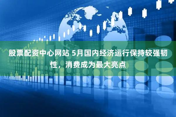 股票配资中心网站 5月国内经济运行保持较强韧性，消费成为最大亮点