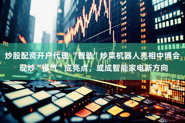炒股配资开户代理 “智造”炒菜机器人亮相中博会 现炒“镬气”成亮点，或成智能家电新方向