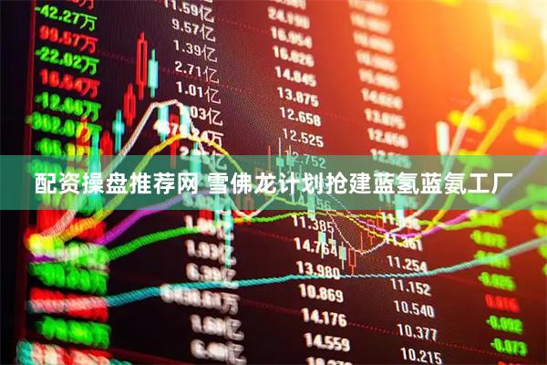 配资操盘推荐网 雪佛龙计划抢建蓝氢蓝氨工厂