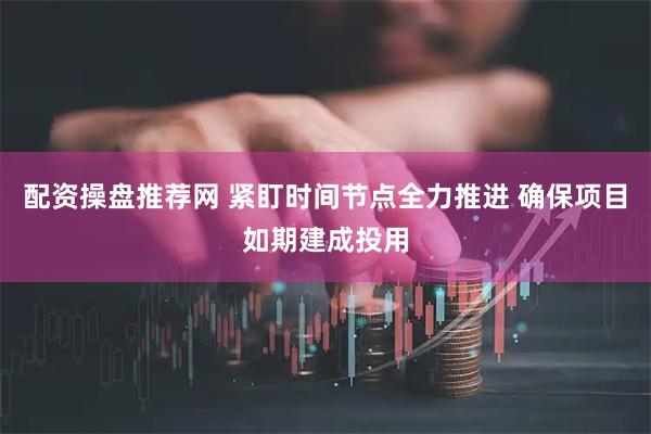 配资操盘推荐网 紧盯时间节点全力推进 确保项目如期建成投用