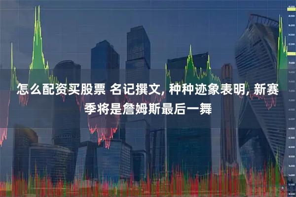 怎么配资买股票 名记撰文, 种种迹象表明, 新赛季将是詹姆斯最后一舞