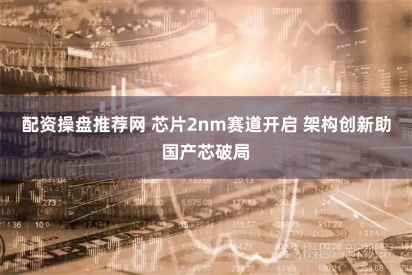 配资操盘推荐网 芯片2nm赛道开启 架构创新助国产芯破局