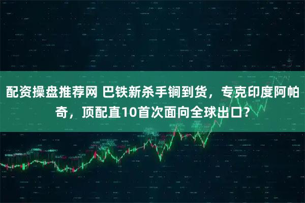 配资操盘推荐网 巴铁新杀手锏到货，专克印度阿帕奇，顶配直10首次面向全球出口？