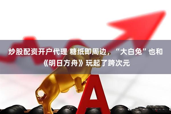 炒股配资开户代理 糖纸即周边，“大白兔”也和《明日方舟》玩起了跨次元