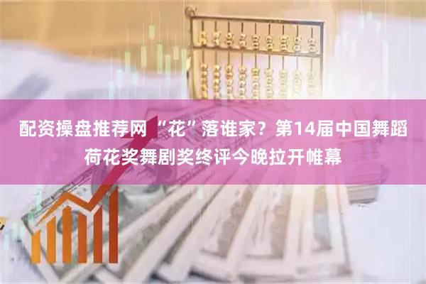 配资操盘推荐网 “花”落谁家？第14届中国舞蹈荷花奖舞剧奖终评今晚拉开帷幕