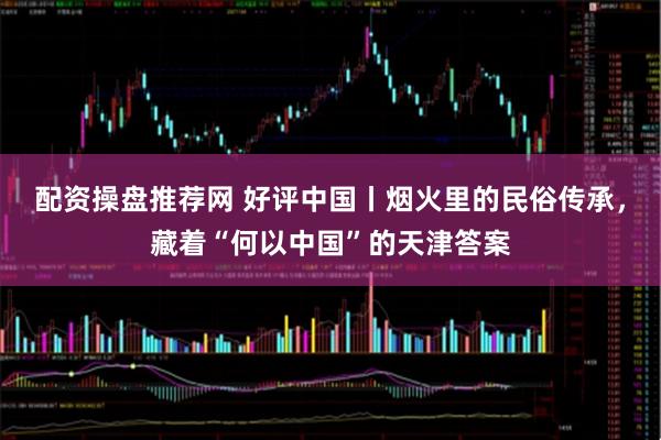 配资操盘推荐网 好评中国丨烟火里的民俗传承，藏着“何以中国”的天津答案