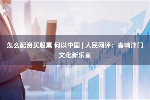 怎么配资买股票 何以中国 | 人民网评：奏响津门文化新乐章