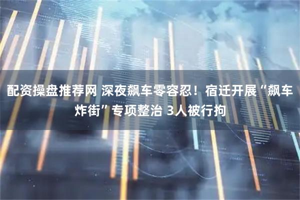 配资操盘推荐网 深夜飙车零容忍！宿迁开展“飙车炸街”专项整治 3人被行拘