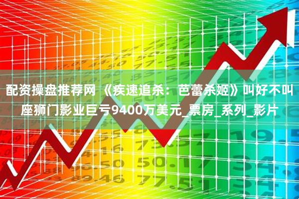 配资操盘推荐网 《疾速追杀：芭蕾杀姬》叫好不叫座狮门影业巨亏9400万美元_票房_系列_影片