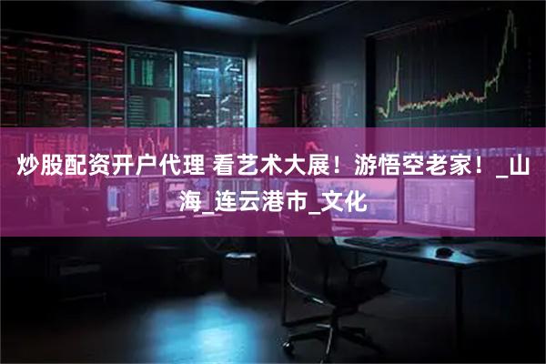 炒股配资开户代理 看艺术大展！游悟空老家！_山海_连云港市_文化